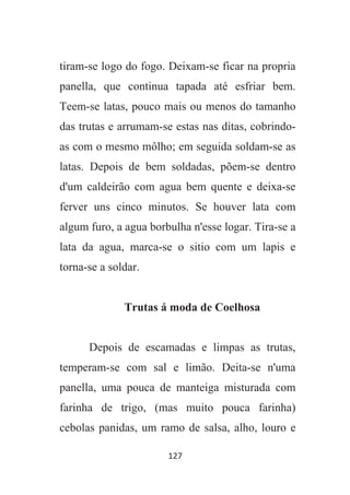 127
tiram-se logo do fogo. Deixam-se ficar na propria
panella, que continua tapada até esfriar bem.
Teem-se latas, pouco mais ou menos do tamanho
das trutas e arrumam-se estas nas ditas, cobrindo-
as com o mesmo môlho; em seguida soldam-se as
latas. Depois de bem soldadas, põem-se dentro
d'um caldeirão com agua bem quente e deixa-se
ferver uns cinco minutos. Se houver lata com
algum furo, a agua borbulha n'esse logar. Tira-se a
lata da agua, marca-se o sitio com um lapis e
torna-se a soldar.
Trutas á moda de Coelhosa
Depois de escamadas e limpas as trutas,
temperam-se com sal e limão. Deita-se n'uma
panella, uma pouca de manteiga misturada com
farinha de trigo, (mas muito pouca farinha)
cebolas panidas, um ramo de salsa, alho, louro e
 
