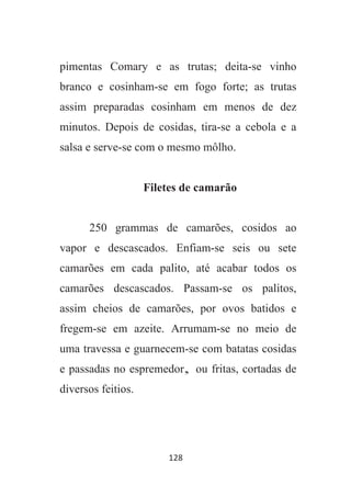 128
pimentas Comary e as trutas; deita-se vinho
branco e cosinham-se em fogo forte; as trutas
assim preparadas cosinham em menos de dez
minutos. Depois de cosidas, tira-se a cebola e a
salsa e serve-se com o mesmo môlho.
Filetes de camarão
250 grammas de camarões, cosidos ao
vapor e descascados. Enfiam-se seis ou sete
camarões em cada palito, até acabar todos os
camarões descascados. Passam-se os palitos,
assim cheios de camarões, por ovos batidos e
fregem-se em azeite. Arrumam-se no meio de
uma travessa e guarnecem-se com batatas cosidas
e passadas no espremedor, ou fritas, cortadas de
diversos feitios.
 
