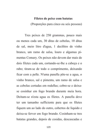 129
Filetes de peixe com batatas
(Proporções para cinco ou seis pessoas)
Tres peixes de 250 grammas, pouco mais
ou menos cada um, 30 ditas de cebolas, 10 ditas
de sal, meio litro d'agua, 1 decilitro de vinho
branco, um ramo de salsa, louro e algumas pi-
mentas Comary. Os peixes não devem dar mais de
dois filetes cada um, cortando-se-lhe a cabeça e o
rabo; tiram-se de todo o comprimento, deixando
ficar com a pelle. N'uma panella põe-se a agua, o
vinho branco, sal e pimenta, um ramo de salsa e
as cebolas cortadas em rodellas; cobre-se e deixa-
se cosinhar em fogo brando durante meia hora.
Deitam-se n'esta agua os filetes. A panella deve
ter um tamanho sufficiente para que os filetes
fiquem um ao lado do outro, cobertos de liquido e
deixa-se ferver em fogo brando. Cosinham-se tres
batatas grandes, depois de cosidas, descascadas e
 