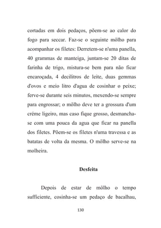 130
cortadas em dois pedaços, põem-se ao calor do
fogo para seccar. Faz-se o seguinte môlho para
acompanhar os filetes: Derretem-se n'uma panella,
40 grammas de manteiga, juntam-se 20 ditas de
farinha de trigo, mistura-se bem para não ficar
encaroçada, 4 decilitros de leite, duas gemmas
d'ovos e meio litro d'agua de cosinhar o peixe;
ferve-se durante seis minutos, mexendo-se sempre
para engrossar; o môlho deve ter a grossura d'um
créme ligeiro, mas caso fique grosso, desmancha-
se com uma pouca da agua que ficar na panella
dos filetes. Põem-se os filetes n'uma travessa e as
batatas de volta da mesma. O môlho serve-se na
molheira.
Desfeita
Depois de estar de môlho o tempo
sufficiente, cosinha-se um pedaço de bacalhau,
 