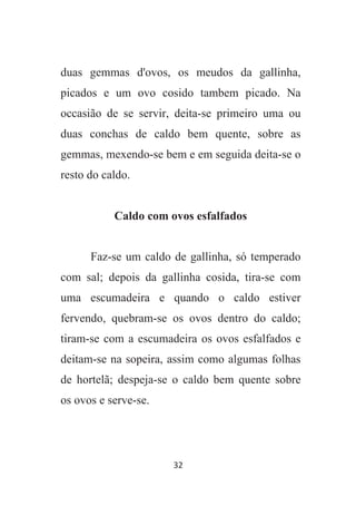 32
duas gemmas d'ovos, os meudos da gallinha,
picados e um ovo cosido tambem picado. Na
occasião de se servir, deita-se primeiro uma ou
duas conchas de caldo bem quente, sobre as
gemmas, mexendo-se bem e em seguida deita-se o
resto do caldo.
Caldo com ovos esfalfados
Faz-se um caldo de gallinha, só temperado
com sal; depois da gallinha cosida, tira-se com
uma escumadeira e quando o caldo estiver
fervendo, quebram-se os ovos dentro do caldo;
tiram-se com a escumadeira os ovos esfalfados e
deitam-se na sopeira, assim como algumas folhas
de hortelã; despeja-se o caldo bem quente sobre
os ovos e serve-se.
 