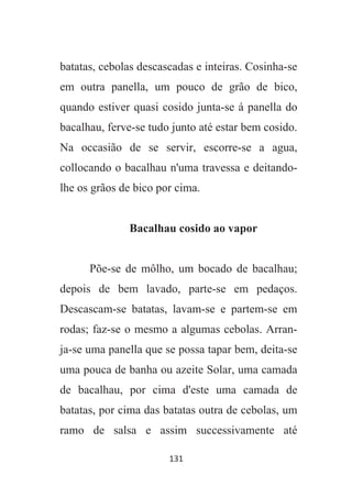 131
batatas, cebolas descascadas e inteiras. Cosinha-se
em outra panella, um pouco de grão de bico,
quando estiver quasi cosido junta-se á panella do
bacalhau, ferve-se tudo junto até estar bem cosido.
Na occasião de se servir, escorre-se a agua,
collocando o bacalhau n'uma travessa e deitando-
lhe os grãos de bico por cima.
Bacalhau cosido ao vapor
Põe-se de môlho, um bocado de bacalhau;
depois de bem lavado, parte-se em pedaços.
Descascam-se batatas, lavam-se e partem-se em
rodas; faz-se o mesmo a algumas cebolas. Arran-
ja-se uma panella que se possa tapar bem, deita-se
uma pouca de banha ou azeite Solar, uma camada
de bacalhau, por cima d'este uma camada de
batatas, por cima das batatas outra de cebolas, um
ramo de salsa e assim successivamente até
 
