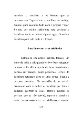 132
terminar o bacalhau e as batatas que se
descascaram. Tapa-se bem a panella e vae ao fogo
brando, para cosinhar tudo com o proprio vapor.
Se não der môlho sufficiente para cosinhar o
bacalhau, então se deitará alguma agua. O melhor
bacalhau para este prato é o frescal.
Bacalhau com ovos esfalfados
Refoga-se em azeite, cebola, tomate, um
ramo de salsa e sal; quando estiver bem refogado,
deita-se o bacalhau depois de bem demolhado e
partido em pedaços muito pequenos. Depois do
bacalhau refogado deita-se uma pouca d'agua e
deixa-se cosinhar. Na occasião de se servir,
arruma-se com a colher o bacalhau por toda a
panella; quebram-se ovos, (tantos quantas as
pessoas que se vão servir), tapa-se a panella e
assim que os ovos estiverem esfalfados servem-se.
 