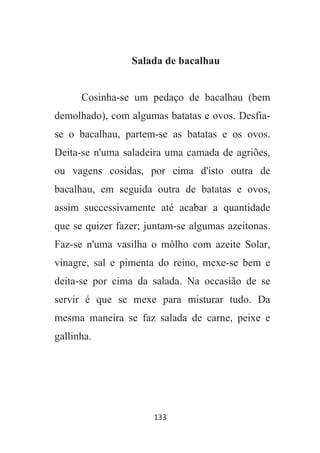 133
Salada de bacalhau
Cosinha-se um pedaço de bacalhau (bem
demolhado), com algumas batatas e ovos. Desfia-
se o bacalhau, partem-se as batatas e os ovos.
Deita-se n'uma saladeira uma camada de agriões,
ou vagens cosidas, por cima d'isto outra de
bacalhau, em seguida outra de batatas e ovos,
assim successivamente até acabar a quantidade
que se quizer fazer; juntam-se algumas azeitonas.
Faz-se n'uma vasilha o môlho com azeite Solar,
vinagre, sal e pimenta do reino, mexe-se bem e
deita-se por cima da salada. Na occasião de se
servir é que se mexe para misturar tudo. Da
mesma maneira se faz salada de carne, peixe e
gallinha.
 