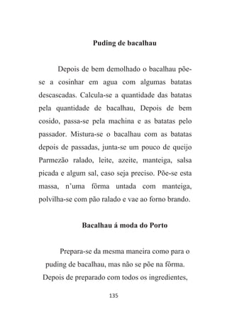 135
Puding de bacalhau
Depois de bem demolhado o bacalhau põe-
se a cosinhar em agua com algumas batatas
descascadas. Calcula-se a quantidade das batatas
pela quantidade de bacalhau, Depois de bem
cosido, passa-se pela machina e as batatas pelo
passador. Mistura-se o bacalhau com as batatas
depois de passadas, junta-se um pouco de queijo
Parmezão ralado, leite, azeite, manteiga, salsa
picada e algum sal, caso seja preciso. Põe-se esta
massa, n’uma fôrma untada com manteiga,
polvilha-se com pão ralado e vae ao forno brando.
Bacalhau á moda do Porto
Prepara-se da mesma maneira como para o
puding de bacalhau, mas não se põe na fôrma.
Depois de preparado com todos os ingredientes,
 