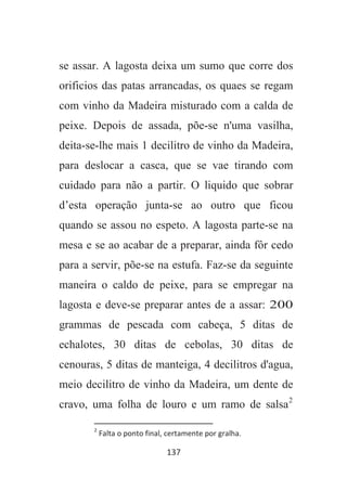 137
se assar. A lagosta deixa um sumo que corre dos
orificios das patas arrancadas, os quaes se regam
com vinho da Madeira misturado com a calda de
peixe. Depois de assada, põe-se n'uma vasilha,
deita-se-lhe mais 1 decilitro de vinho da Madeira,
para deslocar a casca, que se vae tirando com
cuidado para não a partir. O liquido que sobrar
d’esta operação junta-se ao outro que ficou
quando se assou no espeto. A lagosta parte-se na
mesa e se ao acabar de a preparar, ainda fôr cedo
para a servir, põe-se na estufa. Faz-se da seguinte
maneira o caldo de peixe, para se empregar na
lagosta e deve-se preparar antes de a assar: 200
grammas de pescada com cabeça, 5 ditas de
echalotes, 30 ditas de cebolas, 30 ditas de
cenouras, 5 ditas de manteiga, 4 decilitros d'agua,
meio decilitro de vinho da Madeira, um dente de
cravo, uma folha de louro e um ramo de salsa2
2
Falta o ponto final, certamente por gralha.
 
