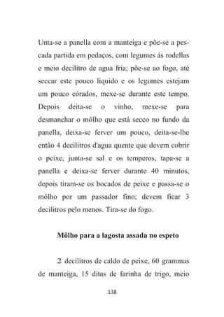 138
Unta-se a panella com a manteiga e põe-se a pes-
cada partida em pedaços, com legumes ás rodellas
e meio decilitro de agua fria; põe-se ao fogo, até
seccar este pouco liquido e os legumes estejam
um pouco córados, mexe-se durante este tempo.
Depois deita-se o vinho, mexe-se para
desmanchar o môlho que está secco no fundo da
panella, deixa-se ferver um pouco, deita-se-lhe
então 4 decilitros d'agua quente que devem cobrir
o peixe, junta-se sal e os temperos, tapa-se a
panella e deixa-se ferver durante 40 minutos,
depois tiram-se os bocados de peixe e passa-se o
môlho por um passador fino; devem ficar 3
decilitros pelo menos. Tira-se do fogo.
Môlho para a lagosta assada no espeto
2 decilitros de caldo de peixe, 60 grammas
de manteiga, 15 ditas de farinha de trigo, meio
 