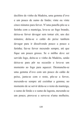 139
decilitro de vinho da Madeira, uma gemma d’ovo
e um pouco de sumo de limão; vinte ou vinte
cinco minutos para ferver. N’uma panella põe-se a
farinha com a manteiga, leva-se ao fogo brando,
deixa-se ferver devagar sem tomar côr, uns dez
minutos; deita-se o caldo do peixe tambem
devagar para ir dissolvendo pouco a pouco a
farinha; faz-se ferver mexendo sempre, até que
fique um pouco grosso. Se o môlho deve ser
servido logo, deita-se o vinho da Madeira, senão
deixa-se para pôr na occasião e leva-se um
momento ao fogo para aquecer. Desmancha-se
uma gemma d’ovo com um pouco do caldo de
peixe, junta-se com o resto, põe-se a ferver,
mexendo-se sempre até cozinhar a gemma; no
momento de se servir deita-se o resto da manteiga,
o sumo de limão e o sumo da lagosta, mexendo-se
um pouco, prova-se e serve-se n'uma molheira.
 