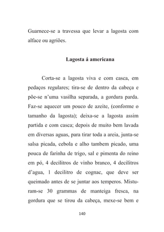 140
Guarnece-se a travessa que levar a lagosta com
alface ou agriões.
Lagosta á americana
Corta-se a lagosta viva e com casca, em
pedaços regulares; tira-se de dentro da cabeça e
põe-se n’uma vasilha separada, a gordura parda.
Faz-se aquecer um pouco de azeite, (conforme o
tamanho da lagosta); deixa-se a lagosta assim
partida e com casca; depois de muito bem lavada
em diversas aguas, para tirar toda a areia, junta-se
salsa picada, cebola e alho tambem picado, uma
pouca de farinha de trigo, sal e pimenta do reino
em pó, 4 decilitros de vinho branco, 4 decilitros
d’agua, 1 decilitro de cognac, que deve ser
queimado antes de se juntar aos temperos. Mistu-
ram-se 30 grammas de manteiga fresca, na
gordura que se tirou da cabeça, mexe-se bem e
 
