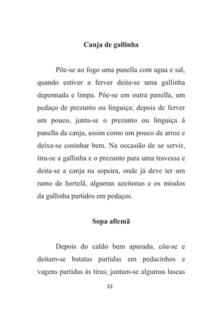 33
Canja de gallinha
Põe-se ao fogo uma panella com agua e sal,
quando estiver a ferver deita-se uma gallinha
depennada e limpa. Põe-se em outra panella, um
pedaço de prezunto ou linguiça; depois de ferver
um pouco, junta-se o prezunto ou linguiça á
panella da canja, assim como um pouco de arroz e
deixa-se cosinhar bem. Na occasião de se servir,
tira-se a gallinha e o prezunto para uma travessa e
deita-se a canja na sopeira, onde já deve ter um
ramo de hortelã, algumas azeitonas e os miudos
da gallinha partidos em pedaços.
Sopa allemã
Depois do caldo bem apurado, côa-se e
deitam-se batatas partidas em pedacinhos e
vagens partidas ás tiras; juntam-se algumas lascas
 