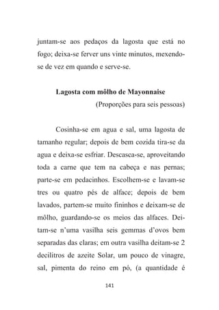 141
juntam-se aos pedaços da lagosta que está no
fogo; deixa-se ferver uns vinte minutos, mexendo-
se de vez em quando e serve-se.
Lagosta com môlho de Mayonnaise
(Proporções para seis pessoas)
Cosinha-se em agua e sal, uma lagosta de
tamanho regular; depois de bem cozida tira-se da
agua e deixa-se esfriar. Descasca-se, aproveitando
toda a carne que tem na cabeça e nas pernas;
parte-se em pedacinhos. Escolhem-se e lavam-se
tres ou quatro pés de alface; depois de bem
lavados, partem-se muito fininhos e deixam-se de
môlho, guardando-se os meios das alfaces. Dei-
tam-se n’uma vasilha seis gemmas d’ovos bem
separadas das claras; em outra vasilha deitam-se 2
decilitros de azeite Solar, um pouco de vinagre,
sal, pimenta do reino em pó, (a quantidade é
 