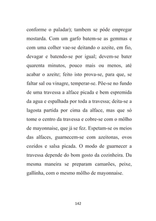 142
conforme o paladar); tambem se póde empregar
mostarda. Com um garfo batem-se as gemmas e
com uma colher vae-se deitando o azeite, em fio,
devagar e batendo-se por igual; devem-se bater
quarenta minutos, pouco mais ou menos, até
acabar o azeite; feito isto prova-se, para que, se
faltar sal ou vinagre, temperar-se. Põe-se no fundo
de uma travessa a alface picada e bem espremida
da agua e espalhada por toda a travessa; deita-se a
lagosta partida por cima da alface, mas que só
tome o centro da travessa e cobre-se com o môlho
de mayonnaise, que já se fez. Espetam-se os meios
das alfaces, guarnecem-se com azeitonas, ovos
cozidos e salsa picada. O modo de guarnecer a
travessa depende do bom gosto da cozinheira. Da
mesma maneira se preparam camarões, peixe,
gallinha, com o mesmo môlho de mayonnaise.
 