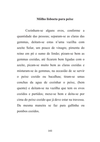 143
Môlho lisboeta para peixe
Cozinham-se alguns ovos, conforme a
quantidade das pessoas; separam-se as claras das
gemmas, deitam-se estas n’uma vazilha com
azeite Solar, um pouco de vinagre, pimenta do
reino em pó e sumo de limão; pizam-se bem as
gemmas cozidas, até ficarem bem ligadas com o
azeite, picam-se muito bem as claras cozidas e
misturam-se ás gemmas, na occasião de se servir
o peixe cozido ou bacalhau; tiram-se umas
conchas da agua de cozinhar o peixe, (bem
quente) e deitam-se na vazilha que tem os ovos
cozidos e partidos; mexe-se bem e deita-se por
cima do peixe cozido que já deve estar na travessa.
Da mesma maneira se faz para gallinha ou
pombos cozidos.
 