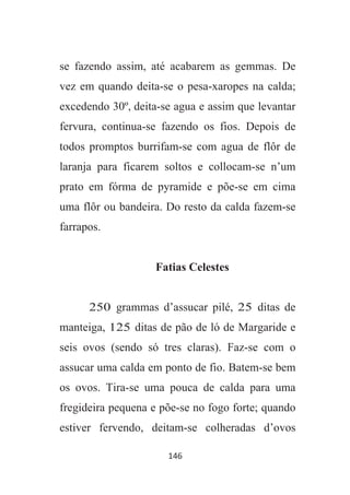 146
se fazendo assim, até acabarem as gemmas. De
vez em quando deita-se o pesa-xaropes na calda;
excedendo 30º, deita-se agua e assim que levantar
fervura, continua-se fazendo os fios. Depois de
todos promptos burrifam-se com agua de flôr de
laranja para ficarem soltos e collocam-se n’um
prato em fórma de pyramide e põe-se em cima
uma flôr ou bandeira. Do resto da calda fazem-se
farrapos.
Fatias Celestes
250 grammas d’assucar pilé, 25 ditas de
manteiga, 125 ditas de pão de ló de Margaride e
seis ovos (sendo só tres claras). Faz-se com o
assucar uma calda em ponto de fio. Batem-se bem
os ovos. Tira-se uma pouca de calda para uma
fregideira pequena e põe-se no fogo forte; quando
estiver fervendo, deitam-se colheradas d’ovos
 