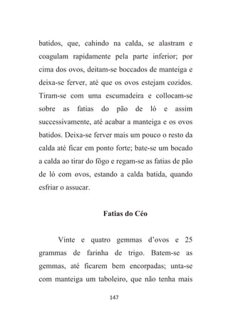 147
batidos, que, cahindo na calda, se alastram e
coagulam rapidamente pela parte inferior; por
cima dos ovos, deitam-se boccados de manteiga e
deixa-se ferver, até que os ovos estejam cozidos.
Tiram-se com uma escumadeira e collocam-se
sobre as fatias do pão de ló e assim
successivamente, até acabar a manteiga e os ovos
batidos. Deixa-se ferver mais um pouco o resto da
calda até ficar em ponto forte; bate-se um bocado
a calda ao tirar do fôgo e regam-se as fatias de pão
de ló com ovos, estando a calda batida, quando
esfriar o assucar.
Fatias do Céo
Vinte e quatro gemmas d’ovos e 25
grammas de farinha de trigo. Batem-se as
gemmas, até ficarem bem encorpadas; unta-se
com manteiga um taboleiro, que não tenha mais
 