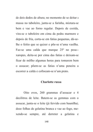 148
de dois dedos de altura; no momento de se deitar a
massa no taboleiro, junta-se a farinha, mistura-se
bem e vae ao forno regular. Depois de cozida,
vira-se o taboleiro em cima da pedra marmore e
depois de fria, corta-se em fatias pequenas, dá-se-
lhe o feitio que se quizer e põe-se n’uma vasilha.
Faz-se uma calda que marque 25º no pesa--
xaropes, deita-se por cima das fatias e deixam-se
ficar de môlho algumas horas para tomarem bem
o assucar; põem-se as fatias n’uma peneira a
escorrer a calda e collocam-se n’um prato.
Charlotte russa
Oito ovos, 260 grammas d’assucar e 4
decilitros de leite. Batem-se as gemmas com o
assucar, junta-se o leite (já fervido com baunilha),
doze folhas de gelatina branca e vae ao fogo, me-
xendo-se sempre, até derreter a gelatina e
 