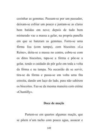 149
cozinhar as gemmas. Passam-se por um passador,
deixam-se esfriar um pouco e juntam-se as claras
bem batidas em neve; depois de tudo bem
misturado vae a massa a gelar, na propria panella
em que se bateram as gemmas. Forra-se uma
fôrma lisa (com tampa), com biscoitos «La
Reine», deita-se a massa no centro, cobre-se com
os ditos biscoitos, tapa-se a fôrma e põe-se a
gelar, tendo o cuidado de pôr gelo em toda a volta
da fôrma e na tampa. Na occasião de se servir,
tira-se da fôrma e passa-se em volta uma fita
estreita, dando um laço do lado, para não sahirem
os biscoitos. Faz-se da mesma maneira com créme
«Chantilly».
Doce de maçãs
Partem-se em quartos algumas maçãs, que
se põem n’um tacho com pouca agua, assucar e
 