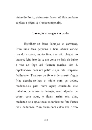 150
vinho do Porto; deixam-se ferver até ficarem bem
cozidas e põem-se n’uma compoteira.
Laranjas amargas em calda
Escolhem-se boas laranjas e carnudas.
Com uma faca pequena e bem afiada vae-se
tirando a casca, muito fina, que não chegue ao
branco; feito isto dá-se um corte no lado de baixo
e vão ao fogo até ficarem macias, isto é,
espetando-se com um palito e que este trespasse
facilmente. Tiram-se do fogo e deitam-se n'agua
fria; extrahe-se-lhes o miolo com os dedos,
mudando-as para outra agua; concluído este
trabalho, deitam-se as laranjas, n'um alguidar de
cobre, com agua, e ficam assim seis dias,
mudando-se a agua todas as tardes; no fim d'estes
dias, deitam-se n'um tacho com calda rala e vão
 