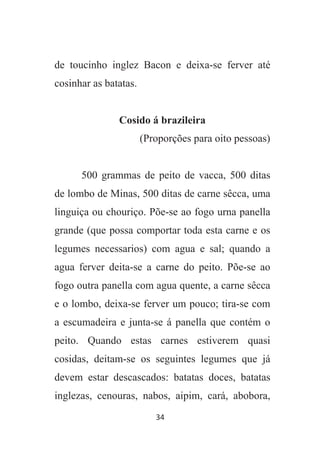 34
de toucinho inglez Bacon e deixa-se ferver até
cosinhar as batatas.
Cosido á brazileira
(Proporções para oito pessoas)
500 grammas de peito de vacca, 500 ditas
de lombo de Minas, 500 ditas de carne sêcca, uma
linguiça ou chouriço. Põe-se ao fogo urna panella
grande (que possa comportar toda esta carne e os
legumes necessarios) com agua e sal; quando a
agua ferver deita-se a carne do peito. Põe-se ao
fogo outra panella com agua quente, a carne sêcca
e o lombo, deixa-se ferver um pouco; tira-se com
a escumadeira e junta-se á panella que contém o
peito. Quando estas carnes estiverem quasi
cosidas, deitam-se os seguintes legumes que já
devem estar descascados: batatas doces, batatas
inglezas, cenouras, nabos, aipim, cará, abobora,
 