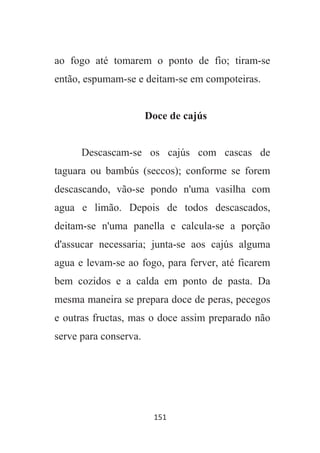 151
ao fogo até tomarem o ponto de fio; tiram-se
então, espumam-se e deitam-se em compoteiras.
Doce de cajús
Descascam-se os cajús com cascas de
taguara ou bambús (seccos); conforme se forem
descascando, vão-se pondo n'uma vasilha com
agua e limão. Depois de todos descascados,
deitam-se n'uma panella e calcula-se a porção
d'assucar necessaria; junta-se aos cajús alguma
agua e levam-se ao fogo, para ferver, até ficarem
bem cozidos e a calda em ponto de pasta. Da
mesma maneira se prepara doce de peras, pecegos
e outras fructas, mas o doce assim preparado não
serve para conserva.
 