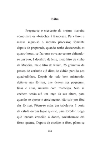 152
Bábá
Prepara-se o crescente da mesma maneira
como para os «brioches á franceza». Para fazer a
massa segue-se o mesmo processo; sómente
depois de preparada, quando tenha descançado as
quatro horas, se faz uma cova ao centro deitando-
se um ovo, 1 decilitro de leite, meio litro de vinho
da Madeira, meio litro de Rhum, 25 grammas de
passas de corintho e 5 ditas de cidrão partido aos
quadradinhos. Depois de tudo bem misturado,
deita-se nas fôrmas, que devem ser pequenas,
Iisas e altas, untadas com manteiga. Não se
enchem senão até um terço da sua altura, para
quando se operar o crescimento, não sair por fóra
das fôrmas. Põem-se estas em taboleiros á porta
da estufa ou em logar quente, para levedar. Logo
que tenham crescido o dobro, cozinham-se em
forno quente. Depois de cozidos e frios, põem-se
 