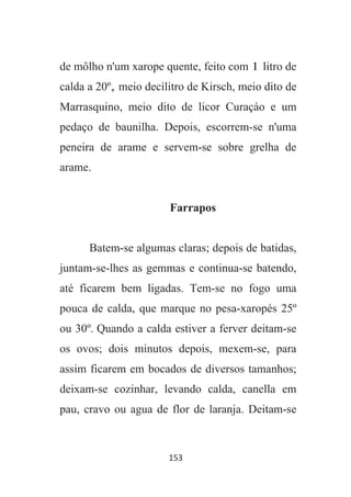 153
de môlho n'um xarope quente, feito com 1 litro de
calda a 20º, meio decilitro de Kirsch, meio dito de
Marrasquino, meio dito de licor Curaçáo e um
pedaço de baunilha. Depois, escorrem-se n'uma
peneira de arame e servem-se sobre grelha de
arame.
Farrapos
Batem-se algumas claras; depois de batidas,
juntam-se-lhes as gemmas e continua-se batendo,
até ficarem bem ligadas. Tem-se no fogo uma
pouca de calda, que marque no pesa-xaropés 25º
ou 30º. Quando a calda estiver a ferver deitam-se
os ovos; dois minutos depois, mexem-se, para
assim ficarem em bocados de diversos tamanhos;
deixam-se cozinhar, levando calda, canella em
pau, cravo ou agua de flor de laranja. Deitam-se
 