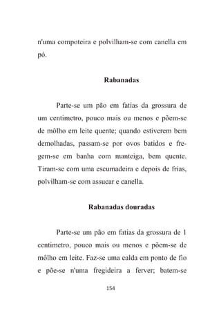 154
n'uma compoteira e polvilham-se com canella em
pó.
Rabanadas
Parte-se um pão em fatias da grossura de
um centimetro, pouco mais ou menos e põem-se
de môlho em leite quente; quando estiverem bem
demolhadas, passam-se por ovos batidos e fre-
gem-se em banha com manteiga, bem quente.
Tiram-se com uma escumadeira e depois de frias,
polvilham-se com assucar e canella.
Rabanadas douradas
Parte-se um pão em fatias da grossura de 1
centimetro, pouco mais ou menos e põem-se de
môlho em leite. Faz-se uma calda em ponto de fio
e põe-se n'uma fregideira a ferver; batem-se
 
