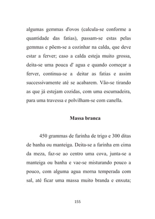 155
algumas gemmas d'ovos (calcula-se conforme a
quantidade das fatias), passam-se estas pelas
gemmas e põem-se a cozinhar na calda, que deve
estar a ferver; caso a calda esteja muito grossa,
deita-se uma pouca d' agua e quando começar a
ferver, continua-se a deitar as fatias e assim
successivamente até se acabarem. Vão-se tirando
as que já estejam cozidas, com uma escumadeira,
para uma travessa e polvilham-se com canella.
Massa branca
450 grammas de farinha de trigo e 300 ditas
de banha ou manteiga. Deita-se a farinha em cima
da meza, faz-se ao centro uma cova, junta-se a
manteiga ou banha e vae-se misturando pouco a
pouco, com alguma agua morna temperada com
sal, até ficar uma massa muito branda e enxuta;
 