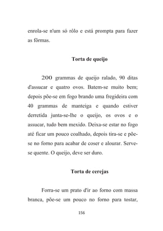 156
enrola-se n'um só rôlo e está prompta para fazer
as fôrmas.
Torta de queijo
200 grammas de queijo ralado, 90 ditas
d'assucar e quatro ovos. Batem-se muito bem;
depois põe-se em fogo brando uma fregideira com
40 grammas de manteiga e quando estiver
derretida junta-se-lhe o queijo, os ovos e o
assucar, tudo bem mexido. Deixa-se estar no fogo
até ficar um pouco coalhado, depois tira-se e põe-
se no forno para acabar de coser e alourar. Serve-
se quente. O queijo, deve ser duro.
Torta de cerejas
Forra-se um prato d'ir ao forno com massa
branca, põe-se um pouco no forno para tostar,
 