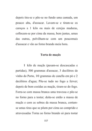 157
depois tira-se e põe-se no fundo uma camada, um
pouco alta, d'assucar. Lavam-se e tiram-se os
caroços a 1 kilo ou mais de cerejas maduras,
collocam-se por cima da massa, bem juntas, umas
das outras, polvilham-se com um poucomais
d'assucar e vão ao forno brando meia hora.
Torta de maçãs
1 kilo de maçãs (pesam-se descascadas e
partidas), 500 grammas d'assucar, 3 decilitros de
vinho do Porto, 10 grammas de canella em pó e 2
decilitros d'agua; Põe-se tudo no fogo a ferver;
depois de bem cosidas as maçãs, tiram-se do fogo.
Forra-se com massa branca uma travessa e põe-se
no forno para a tostar; deita-se então a massa de
maçãs e com as sobras da massa branca, cortam-
se umas tiras que se põem por cima ao comprido e
atravessadas Torna ao forno brando só para tostar
 