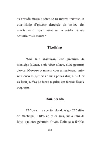 158
as tiras da massa e serve-se na mesma travessa. A
quantidade d'assucar depende da acidez das
maçãs; caso sejam estas muito acidas, é ne-
cessario rnais assucar.
Tigelinhas
Meio kilo d'assucar, 250 grammas de
manteiga lavada, meio côco ralado, doze gemmas
d'ovos. Mexe-se o assucar com a manteiga, junta-
se o côco ás gemmas e uma pouca d'agua de f1ôr
de laranja. Vae ao forno regular, em fôrmas lizas e
pequenas.
Bom bocado
225 grammas de farinha de trigo, 225 ditas
de manteiga, 1 litro de calda rala, meio litro de
leite, quatorze gemmas d'ovos. Deita-se a farinha
 