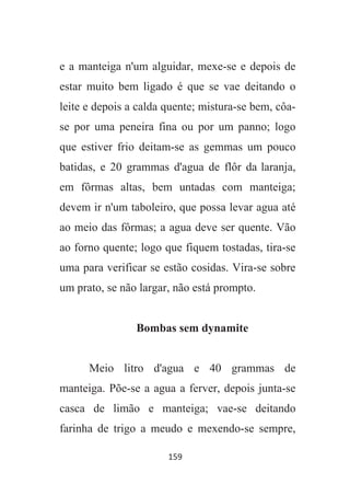 159
e a manteiga n'um alguidar, mexe-se e depois de
estar muito bem ligado é que se vae deitando o
leite e depois a calda quente; mistura-se bem, côa-
se por uma peneira fina ou por um panno; logo
que estiver frio deitam-se as gemmas um pouco
batidas, e 20 grammas d'agua de flôr da laranja,
em fôrmas altas, bem untadas com manteiga;
devem ir n'um taboleiro, que possa levar agua até
ao meio das fôrmas; a agua deve ser quente. Vão
ao forno quente; logo que fiquem tostadas, tira-se
uma para verificar se estão cosidas. Vira-se sobre
um prato, se não largar, não está prompto.
Bombas sem dynamite
Meio litro d'agua e 40 grammas de
manteiga. Põe-se a agua a ferver, depois junta-se
casca de limão e manteiga; vae-se deitando
farinha de trigo a meudo e mexendo-se sempre,
 