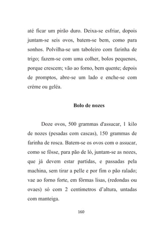 160
até ficar um pirão duro. Deixa-se esfriar, dopois
juntam-se seis ovos, batem-se bem, como para
sonhos. Polvilha-se um taboleiro com farinha de
trigo; fazem-se com uma colher, bolos pequenos,
porque crescem; vão ao forno, bem quente; depois
de promptos, abre-se um lado e enche-se com
créme ou geléa.
Bolo de nozes
Doze ovos, 500 grammas d'assucar, 1 kilo
de nozes (pesadas com cascas), 150 grammas de
farinha de rosca. Batem-se os ovos com o assucar,
como se fôsse, para pão de ló, juntam-se as nozes,
que já devem estar partidas, e passadas pela
machina, sem tirar a pelle e por fim o pão ralado;
vae ao forno forte, em fôrmas lisas, (redondas ou
ovaes) só com 2 centimetros d’altura, untadas
com manteiga.
 