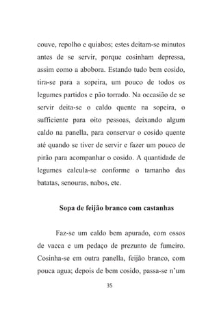 35
couve, repolho e quiabos; estes deitam-se minutos
antes de se servir, porque cosinham depressa,
assim como a abobora. Estando tudo bem cosido,
tira-se para a sopeira, um pouco de todos os
legumes partidos e pão torrado. Na occasião de se
servir deita-se o caldo quente na sopeira, o
sufficiente para oito pessoas, deixando algum
caldo na panella, para conservar o cosido quente
até quando se tiver de servir e fazer um pouco de
pirão para acompanhar o cosido. A quantidade de
legumes calcula-se conforme o tamanho das
batatas, senouras, nabos, etc.
Sopa de feijão branco com castanhas
Faz-se um caldo bem apurado, com ossos
de vacca e um pedaço de prezunto de fumeiro.
Cosinha-se em outra panella, feijão branco, com
pouca agua; depois de bem cosido, passa-se n’um
 