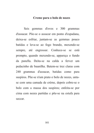 161
Creme para o bolo de nozes
Seis gemmas d'ovos e 300 grammas
d'assucar. Põe-se o assucar em ponto d'espadana,
deixa-se esfriar, juntam-se as gemmas pouco
batidas e leva-se ao fogo brando, mexendo-se
sempre, até engrossar. Conhece-se se está
prompto, quando mexendo-se, appareça o fundo
da panella. Deita-se na calda a ferver um
pedacinho de baunilha. Batem-se trez claras com
240 grammas d'assucar, batidas como para
suspiros. Põe-se n'um prato o bolo de nozes, unta-
se com uma camada de créme, depois cobre-se o
bolo com a massa dos suspiros; enfeita-se por
cima com nozes partidas e põe-se na estufa para
seccar.
 