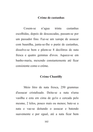 162
Créme de castanhas
Cosem-se n’agua trinta castanhas
escolhidas, depois de descascadas, passam-se por
um passador fino. Faz-se um xarope de assucar
com baunilha, junta-se-Ihe o purée de castanhas,
dissolve-se bem e põem-se 8 decilitros de nata
fresca e quatro gemmas d'ovos. Aquece-se em
banho-maria, mexendo constantemente até ficar
consistente como o créme.
Créme Chantilly
Meio litro de nata fresca, 250 grammas
d'assucar cristalisado. Deita-se a nata n'uma
vasilha e esta em cima de ge1o e cercada pelo
mesmo, 2 kilos, pouco mais ou menos; bate-se a
nata e vae-se deitando o assucar e batendo
suavemente e por egual, até a nata ficar bem
 