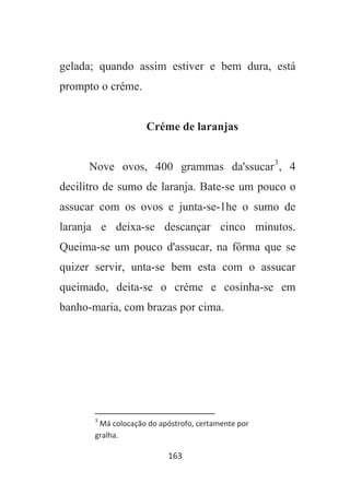 163
gelada; quando assim estiver e bem dura, está
prompto o créme.
Créme de laranjas
Nove ovos, 400 grammas da'ssucar3
, 4
decilitro de sumo de laranja. Bate-se um pouco o
assucar com os ovos e junta-se-1he o sumo de
laranja e deixa-se descançar cinco minutos.
Queima-se um pouco d'assucar, na fôrma que se
quizer servir, unta-se bem esta com o assucar
queimado, deita-se o créme e cosinha-se em
banho-maria, com brazas por cima.
3
Má colocação do apóstrofo, certamente por
gralha.
 