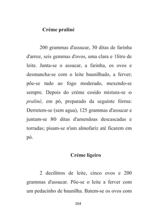164
Créme praliné
200 grammas d'assucar, 30 ditas de farinha
d'arroz, seis gemmas d'ovos, uma clara e 1litro de
leite. Junta-se o assucar, a farinha, os ovos e
desmancha-se com o leite baunilhado, a ferver;
põe-se tudo ao fogo moderado, mexendo-se
sempre. Depois do créme cosido mistura-se o
praliné, em pó, preparado da seguinte fórma:
Derretem-se (sem agua), 125 grammas d'assucar e
juntam-se 80 ditas d'amendoas descascadas e
torradas; pisam-se n'um almofariz até ficarem em
pó.
Créme ligeiro
2 decilitros de leite, cinco ovos e 200
grammas d'assucar. Põe-se o leite a ferver com
um pedacinho de baunilha. Batem-se os ovos com
 