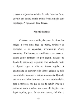 165
o assucar e junta-se o leite fervido. Vae ao forno
quente, em banho-maria n'uma fôrma untada com
manteiga. A agua não deve ferver.
Maçãs assadas
Corta-se uma rodella, da parte de cima das
maçãs e com uma faca de ponta, tiram-se as
sementes e as capsulas; arrumam-se n'uma
assadeira. Enchem-se as cavidades com assucar,
assim como tambem se põe algum assucar no
fundo da assadeira; regam-se com vinho do Porto
e alguma agua e vão ao forno regular. A
quantidade do assucar e do vinho, calcula-se pela
quantidade, tamanho e acidez das maçãs. Quando
estiverem assadas tiram-se com uma escumadeira,
para a travessa em que se ha-de servir. Põe-se a
assadeira com a calda, em cima do fogão, com
fogo regular, para ferver um pouco, até dar o
 
