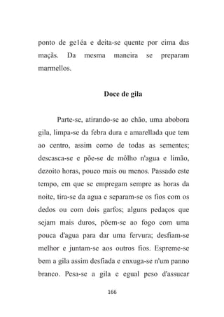 166
ponto de ge1éa e deita-se quente por cima das
maçãs. Da mesma maneira se preparam
marmellos.
Doce de gila
Parte-se, atirando-se ao chão, uma abobora
gila, limpa-se da febra dura e amarellada que tem
ao centro, assim como de todas as sementes;
descasca-se e põe-se de môlho n'agua e limão,
dezoito horas, pouco mais ou menos. Passado este
tempo, em que se empregam sempre as horas da
noite, tira-se da agua e separam-se os fios com os
dedos ou com dois garfos; alguns pedaços que
sejam mais duros, põem-se ao fogo com uma
pouca d'agua para dar uma fervura; desfiam-se
melhor e juntam-se aos outros fios. Espreme-se
bem a gila assim desfiada e enxuga-se n'um panno
branco. Pesa-se a gila e egual peso d'assucar
 