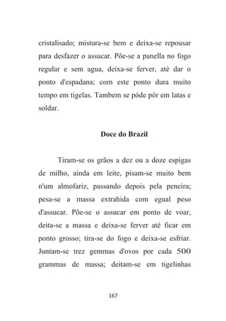 167
cristalisado; mistura-se bem e deixa-se repousar
para desfazer o assucar. Põe-se a panella no fogo
regular e sem agua, deixa-se ferver, até dar o
ponto d'espadana; com este ponto dura muito
tempo em tigelas. Tambem se póde pôr em latas e
soldar.
Doce do Brazil
Tiram-se os grãos a dez ou a doze espigas
de milho, ainda em leite, pisam-se muito bem
n'um almofariz, passando depois pela peneira;
pesa-se a massa extrahida com egual peso
d'assucar. Põe-se o assucar em ponto de voar,
deita-se a massa e deixa-se ferver até ficar em
ponto grosso; tira-se do fogo e deixa-se esfriar.
Juntam-se trez gemmas d'ovos por cada 500
grammas de massa; deitam-se em tigelinhas
 