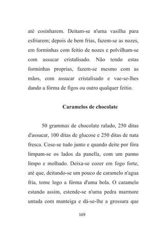 169
até cosinharem. Deitam-se n'uma vasilha para
esfriarem; depois de bem frias, fazem-se as nozes,
em forminhas com feitio de nozes e polvilham-se
com assucar cristalisado. Não tendo estas
forminhas proprias, fazem-se mesmo com as
mãos, com assucar cristalisado e vae-se-lhes
dando a fórma de figos ou outro qualquer feitio.
Caramelos de chocolate
50 grammas de chocolate ralado, 250 ditas
d'assucar, 100 ditas de glucose e 250 ditas de nata
fresca. Cose-se tudo junto e quando deite por fóra
limpam-se os lados da panella, com um panno
limpo e molhado. Deixa-se cozer em fogo forte,
até que, deitando-se um pouco de caramelo n'agua
fria, tome logo a fórma d'uma bola. O caramelo
estando assim, estende-se n'uma pedra marmore
untada com manteiga e dá-se-lhe a grossura que
 