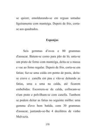 170
se quizer, emoldurando-se em reguas untadas
ligeiramente com manteiga. Depois de frio, corta-
se aos quadrados.
Esponjas
Seis gemmas d’ovos e 80 grammas
d'assucar. Batem-se como para pão de ló; unta-se
um prato de forno com manteiga, deita-se a massa
e vae ao forno regular. Depois de frio, corta-se em
fatias; faz-se uma calda em ponto de pasta, deita-
se cravo e canella em pau e vão-se deitando as
fatias, uma a uma na calda, até ficarem
embebidas. Escorrem-se da calda, collocam-se
n'um prato e polvilham-se com canella. Tambem
se podem deitar as fatias no seguinte môlho: uma
gemma d'ovo bem batida, com 30 grammas
d'assucar, juntando-se-lhe 4 decilitros de vinho
Malvazia.
 