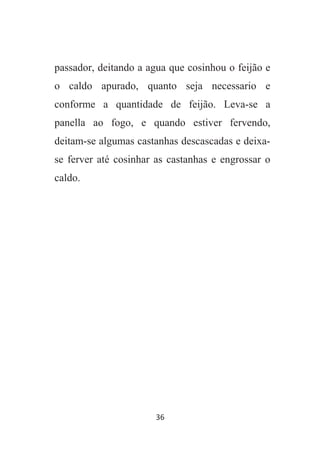 36
passador, deitando a agua que cosinhou o feijão e
o caldo apurado, quanto seja necessario e
conforme a quantidade de feijão. Leva-se a
panella ao fogo, e quando estiver fervendo,
deitam-se algumas castanhas descascadas e deixa-
se ferver até cosinhar as castanhas e engrossar o
caldo.
 