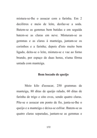 172
mistura-se-lhe o assucar com a farinha. Em 2
decilitros e meio de leite, desfaz-se a soda.
Batem-se as gemmas bem batidas e em seguida
batem-se as claras em neve. Misturam-se as
gemmas e as claras á manteiga, juntam-se os
corinthos e a farinha; depois d'isto muito bem
ligado, deita-se o leite, mistura-se e vae ao forno
brando, por espaço de duas horas, n'uma fôrma
untada com manteiga.
Bom bocado de queijo
Meio kilo d'assucar, 250 grammas de
manteiga, 80 ditas de queijo ralado, 60 ditas de
farinha de trigo e oito ovos, sendo quatro claras.
Põe-se o assucar em ponto de fio, junta-se-lhe o
queijo e a manteiga e deixa-se esfriar. Batem-se as
quatro claras separadas, juntam-se as gemmas e
 