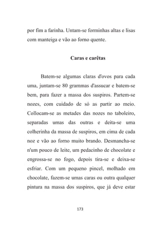 173
por fim a farinha. Untam-se forminhas altas e lisas
com manteiga e vão ao forno quente.
Caras e carêtas
Batem-se algumas claras d'ovos para cada
uma, juntam-se 80 grammas d'assucar e batem-se
bem, para fazer a massa dos suspiros. Partem-se
nozes, com cuidado de só as partir ao meio.
Collocam-se as metades das nozes no taboleiro,
separadas umas das outras e deita-se uma
colherinha da massa de suspiros, em cima de cada
noz e vão ao forno muito brando. Desmancha-se
n'um pouco de leite, um pedacinho de chocolate e
engrossa-se no fogo, depois tira-se e deixa-se
esfriar. Com um pequeno pincel, molhado em
chocolate, fazem-se umas caras ou outra qualquer
pintura na massa dos suspiros, que já deve estar
 
