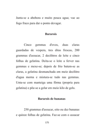 175
Junta-se a abobora e muito pouca agua; vae ao
fogo fraco para dar o ponto devagar.
Bararois
Cinco gemmas d'ovos, duas claras
guardadas de vespera, tres ditas frescas, 200
grammas d'assucar, 2 decilitros de leite e cinco
folhas de gelatina. Deita-se o leite a ferver nas
gemmas e mexe-se; depois de frio batem-se as
claras, a gelatina desmanchada em meio decilitro
d'agua morna e mistura-se tudo nas gemmas.
Unta-se com manteiga uma fôrma (propria para
gelatina) e põe-se a gelar em meio kilo de gelo.
Bararois de bananas
250 grammas d'assucar, oito ou dez bananas
e quinze folhas de gelatina. Faz-se com o assucar
 