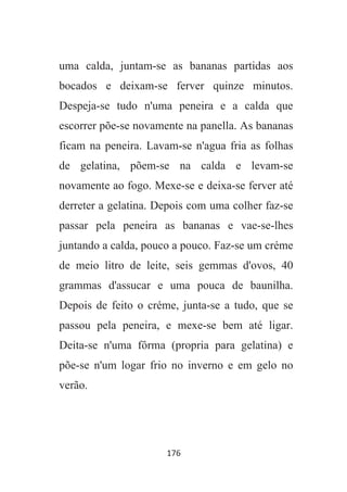 176
uma calda, juntam-se as bananas partidas aos
bocados e deixam-se ferver quinze minutos.
Despeja-se tudo n'uma peneira e a calda que
escorrer põe-se novamente na panella. As bananas
ficam na peneira. Lavam-se n'agua fria as folhas
de gelatina, põem-se na calda e levam-se
novamente ao fogo. Mexe-se e deixa-se ferver até
derreter a gelatina. Depois com uma colher faz-se
passar pela peneira as bananas e vae-se-lhes
juntando a calda, pouco a pouco. Faz-se um créme
de meio litro de leite, seis gemmas d'ovos, 40
grammas d'assucar e uma pouca de baunilha.
Depois de feito o créme, junta-se a tudo, que se
passou pela peneira, e mexe-se bem até ligar.
Deita-se n'uma fôrma (propria para gelatina) e
põe-se n'um logar frio no inverno e em gelo no
verão.
 