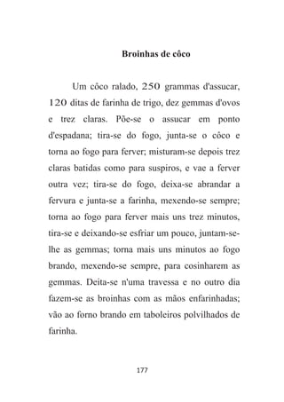 177
Broinhas de côco
Um côco ralado, 250 grammas d'assucar,
120 ditas de farinha de trigo, dez gemmas d'ovos
e trez claras. Põe-se o assucar em ponto
d'espadana; tira-se do fogo, junta-se o côco e
torna ao fogo para ferver; misturam-se depois trez
claras batidas como para suspiros, e vae a ferver
outra vez; tira-se do fogo, deixa-se abrandar a
fervura e junta-se a farinha, mexendo-se sempre;
torna ao fogo para ferver mais uns trez minutos,
tira-se e deixando-se esfriar um pouco, juntam-se-
lhe as gemmas; torna mais uns minutos ao fogo
brando, mexendo-se sempre, para cosinharem as
gemmas. Deita-se n'uma travessa e no outro dia
fazem-se as broinhas com as mãos enfarinhadas;
vão ao forno brando em taboleiros polvilhados de
farinha.
 