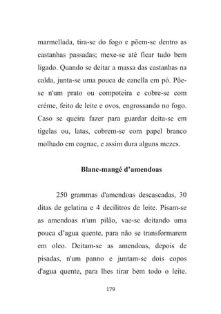 179
marmellada, tira-se do fogo e põem-se dentro as
castanhas passadas; mexe-se até ficar tudo bem
ligado. Quando se deitar a massa das castanhas na
calda, junta-se uma pouca de canella em pó. Põe-
se n'um prato ou compoteira e cobre-se com
créme, feito de leite e ovos, engrossando no fogo.
Caso se queira fazer para guardar deita-se em
tigelas ou, latas, cobrem-se com papel branco
molhado em cognac, e assim dura alguns mezes.
Blanc-mangé d’amendoas
250 grammas d'amendoas descascadas, 30
ditas de gelatina e 4 decilitros de leite. Pisam-se
as amendoas n'um pilão, vae-se deitando uma
pouca d'agua quente, para não se transformarem
em oleo. Deitam-se as amendoas, depois de
pisadas, n'um panno e juntam-se dois copos
d'agua quente, para lhes tirar bem todo o leite.
 
